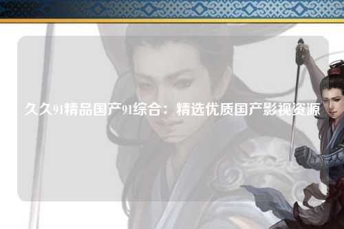 久久91精品国产91综合：精选优质国产影视资源