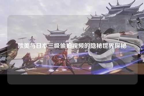 欧美与日本三级偷拍视频的隐秘世界探秘
