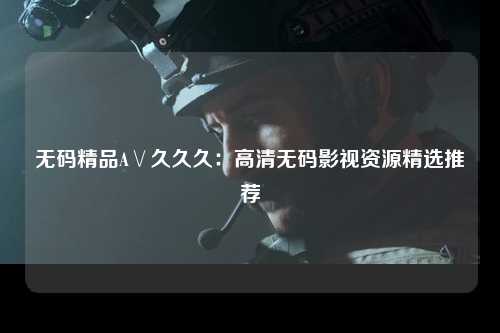 无码精品A∨久久久：高清无码影视资源精选推荐