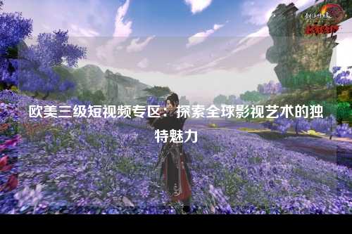 欧美三级短视频专区：探索全球影视艺术的独特魅力