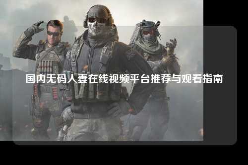 国内无码人妻在线视频平台推荐与观看指南