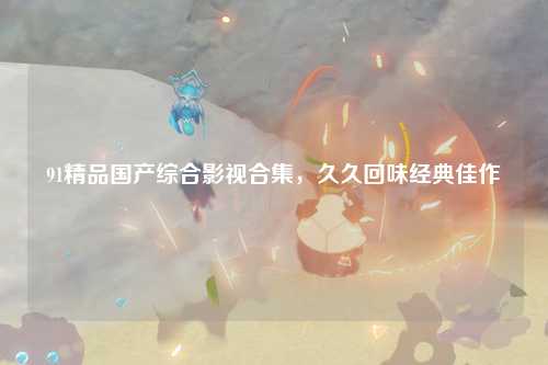 91精品国产综合影视合集，久久回味经典佳作