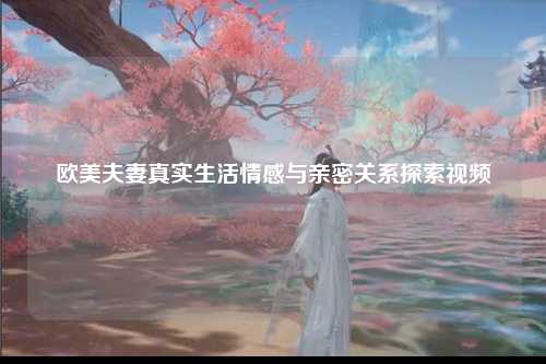 欧美夫妻真实生活情感与亲密关系探索视频