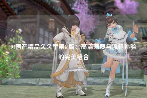 91国产精品久久苹果io版：高清画质与流畅体验的完美结合