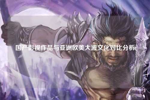 国产影视作品与亚洲欧美大波文化对比分析