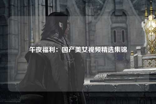 午夜福利：国产美女视频精选集锦