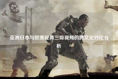 亚洲日本与欧美经典三级视频的跨文化对比分析