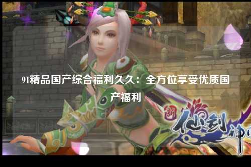 91精品国产综合福利久久：全方位享受优质国产福利