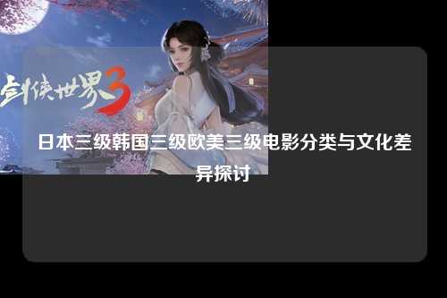 日本三级韩国三级欧美三级电影分类与文化差异探讨