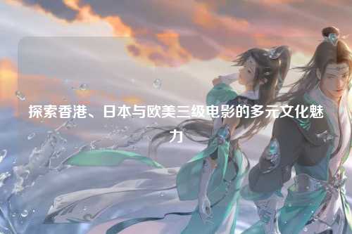 探索香港、日本与欧美三级电影的多元文化魅力