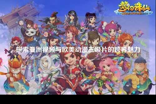 探索亚洲视频与欧美动漫三级片的跨界魅力