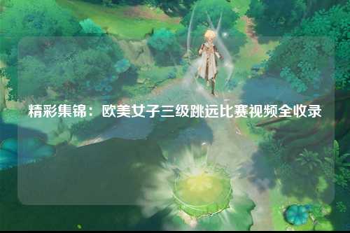 精彩集锦：欧美女子三级跳远比赛视频全收录