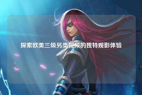 探索欧美三级另类视频的独特观影体验