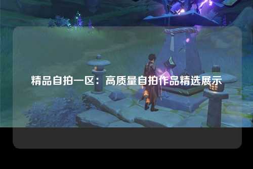 精品自拍一区：高质量自拍作品精选展示
