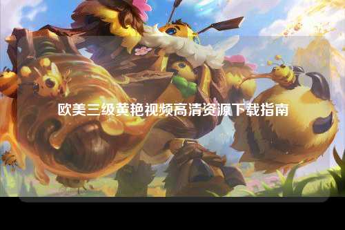 欧美三级黄艳视频高清资源下载指南