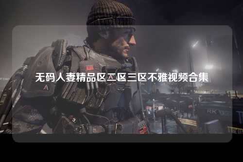 无码人妻精品区二区三区不雅视频合集