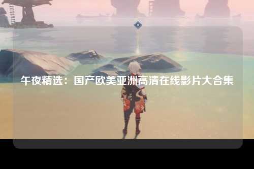 午夜精选：国产欧美亚洲高清在线影片大合集