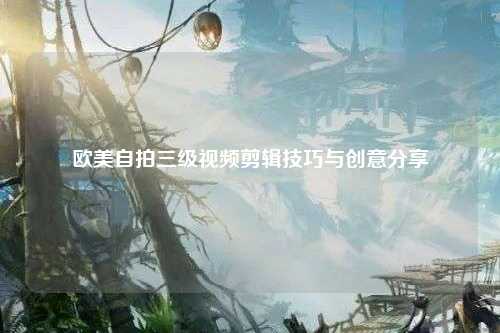 欧美自拍三级视频剪辑技巧与创意分享