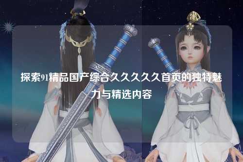 探索91精品国产综合久久久久久首页的独特魅力与精选内容