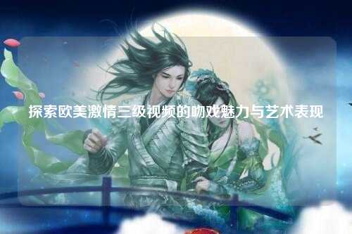 探索欧美激情三级视频的吻戏魅力与艺术表现