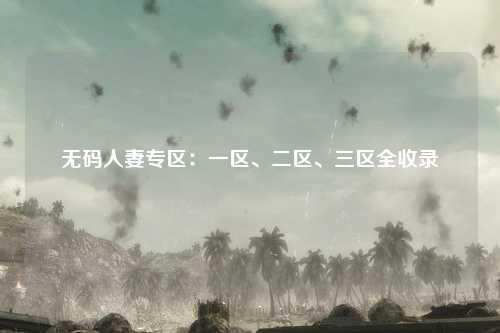 无码人妻专区：一区、二区、三区全收录