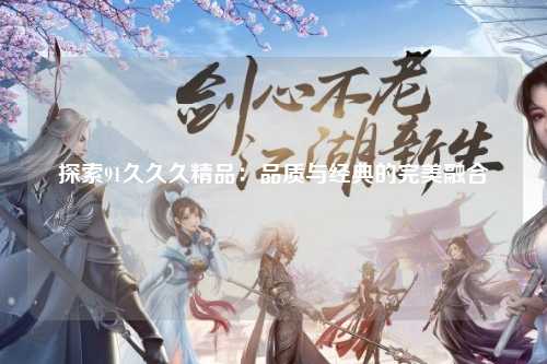 探索91久久久精品：品质与经典的完美融合