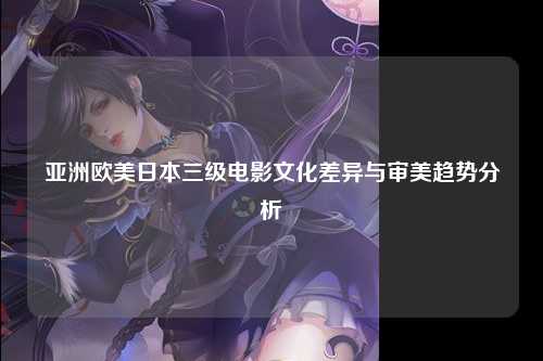 亚洲欧美日本三级电影文化差异与审美趋势分析