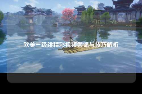 欧美三级跳精彩视频集锦与技巧解析