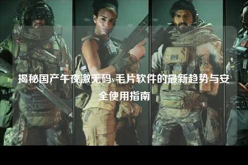揭秘国产午夜激无码v毛片软件的最新趋势与安全使用指南