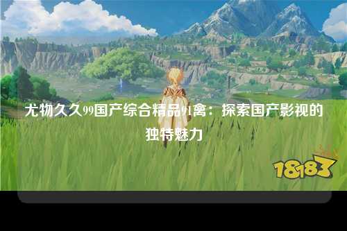 尤物久久99国产综合精品91禽：探索国产影视的独特魅力