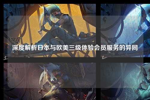 深度解析日本与欧美三级体验会员服务的异同