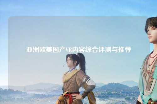 亚洲欧美国产VR内容综合评测与推荐