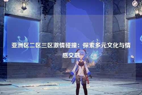 亚洲区二区三区激情碰撞：探索多元文化与情感交融
