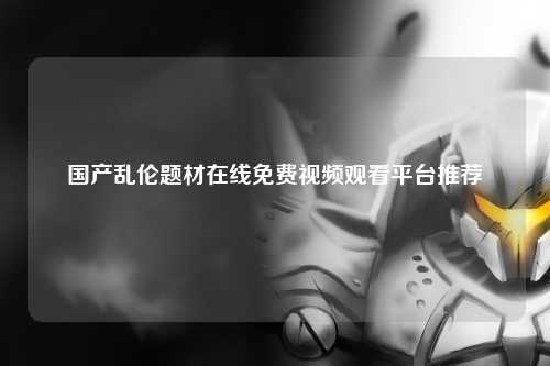 国产乱伦题材在线免费视频观看平台推荐