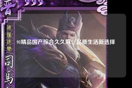 91精品国产综合久久麻：品质生活新选择