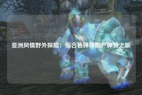 亚洲风情野外探险：综合色婷婷国产体验之旅