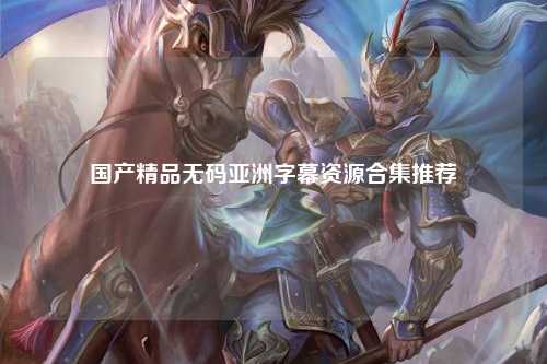 国产精品无码亚洲字幕资源合集推荐