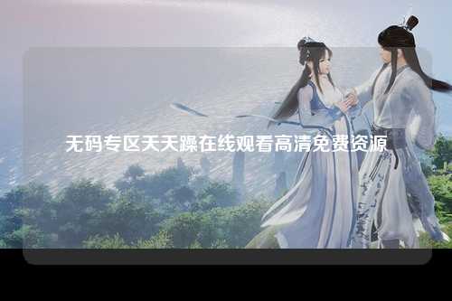 无码专区天天躁在线观看高清免费资源