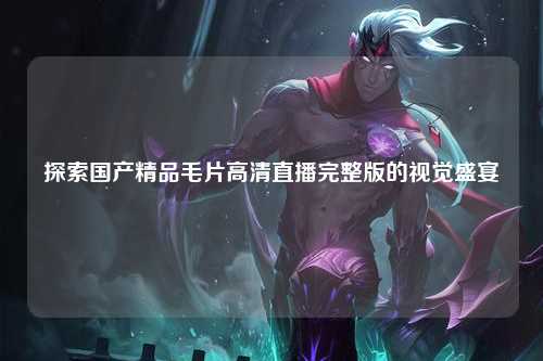探索国产精品毛片高清直播完整版的视觉盛宴