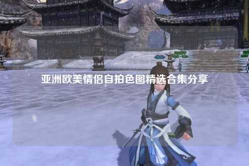 亚洲欧美情侣自拍色图精选合集分享