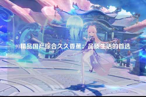 91精品国产综合久久香蕉：品质生活的首选