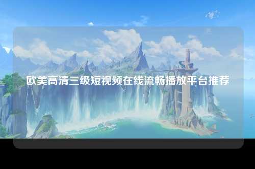 欧美高清三级短视频在线流畅播放平台推荐