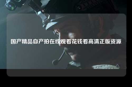 国产精品自产拍在线观看花钱看高清正版资源
