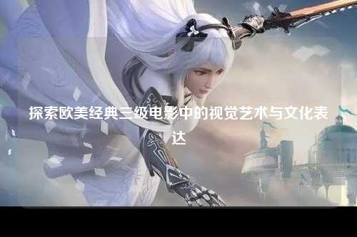 探索欧美经典三级电影中的视觉艺术与文化表达