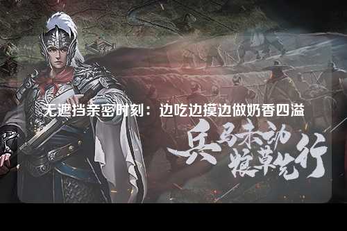 无遮挡亲密时刻：边吃边摸边做奶香四溢
