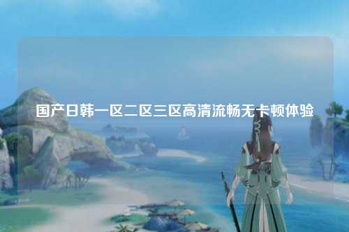 国产日韩一区二区三区高清流畅无卡顿体验
