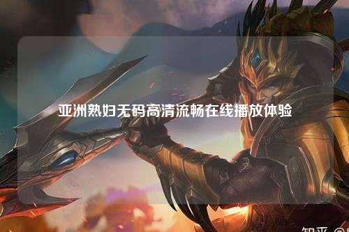 亚洲熟妇无码高清流畅在线播放体验