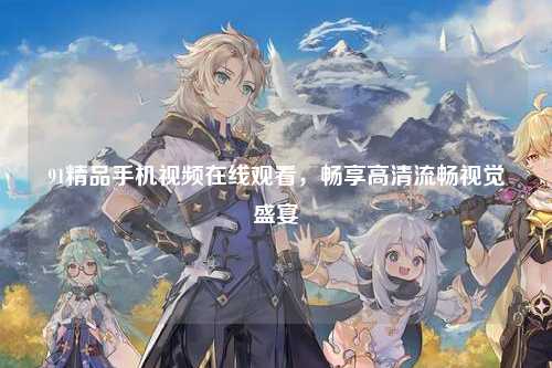 91精品手机视频在线观看，畅享高清流畅视觉盛宴
