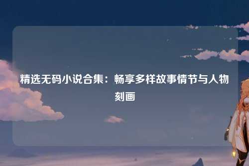 精选无码小说合集：畅享多样故事情节与人物刻画