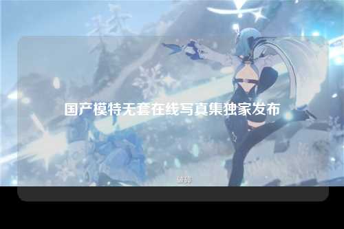 国产模特无套在线写真集独家发布